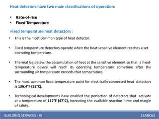 BUILDING SERVICES - III 18ARC63
Heat detectors have two main classifications of operation:
• Rate-of-rise
• Fixed Temperature
• This is the most common type of heat detector.
• Fixed temperature detectors operate when the heat sensitive element reaches a set
operating temperature.
• Thermal lag delays the accumulation of heat at the sensitive element so that a fixed-
temperature device will reach its operating temperature sometime after the
surrounding air temperature exceeds that temperature.
• The most common fixed temperature point for electrically connected heat detectors
is 136.4°F (58°C).
• Technological developments have enabled the perfection of detectors that activate
at a temperature of 117°F (47°C), increasing the available reaction time and margin
of safety.
Fixed temperature heat detectors :
 