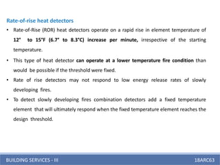 BUILDING SERVICES - III 18ARC63
Rate-of-rise heat detectors
• Rate-of-Rise (ROR) heat detectors operate on a rapid rise in element temperature of
12° to 15°F (6.7° to 8.3°C) increase per minute, irrespective of the starting
temperature.
• This type of heat detector can operate at a lower temperature fire condition than
would be possible if the threshold were fixed.
• Rate of rise detectors may not respond to low energy release rates of slowly
developing fires.
• To detect slowly developing fires combination detectors add a fixed temperature
element that will ultimately respond when the fixed temperature element reaches the
design threshold.
 