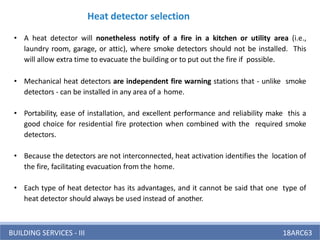 BUILDING SERVICES - III 18ARC63
Heat detector selection
• A heat detector will nonetheless notify of a fire in a kitchen or utility area (i.e.,
laundry room, garage, or attic), where smoke detectors should not be installed. This
will allow extra time to evacuate the building or to put out the fire if possible.
• Mechanical heat detectors are independent fire warning stations that - unlike smoke
detectors - can be installed in any area of a home.
• Portability, ease of installation, and excellent performance and reliability make this a
good choice for residential fire protection when combined with the required smoke
detectors.
• Because the detectors are not interconnected, heat activation identifies the location of
the fire, facilitating evacuation from the home.
• Each type of heat detector has its advantages, and it cannot be said that one type of
heat detector should always be used instead of another.
 