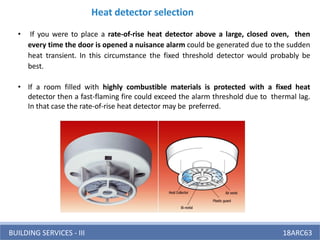 BUILDING SERVICES - III 18ARC63
Heat detector selection
• If you were to place a rate-of-rise heat detector above a large, closed oven, then
every time the door is opened a nuisance alarm could be generated due to the sudden
heat transient. In this circumstance the fixed threshold detector would probably be
best.
• If a room filled with highly combustible materials is protected with a fixed heat
detector then a fast-flaming fire could exceed the alarm threshold due to thermal lag.
In that case the rate-of-rise heat detector may be preferred.
 