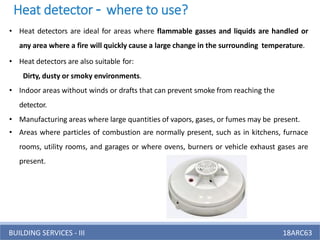 BUILDING SERVICES - III 18ARC63
• Heat detectors are ideal for areas where flammable gasses and liquids are handled or
any area where a fire will quickly cause a large change in the surrounding temperature.
• Heat detectors are also suitable for:
Dirty, dusty or smoky environments.
• Indoor areas without winds or drafts that can prevent smoke from reaching the
detector.
• Manufacturing areas where large quantities of vapors, gases, or fumes may be present.
• Areas where particles of combustion are normally present, such as in kitchens, furnace
rooms, utility rooms, and garages or where ovens, burners or vehicle exhaust gases are
present.
Heat detector – where to use?
 