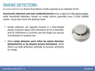 BUILDING SERVICES - III 18ARC63
SMOKE DETECTORS:
A smoke detector is a device that detects smoke, typically as an indicator of fire.
Commercial, industrial, and mass residential devices issue a signal to a fire alarm system,
while household detectors, known as smoke alarms, generally issue a local audible
and/or visual alarm from the detector itself.
• Smoke detectors are typically housed in a disk-shaped
plastic enclosure about 150 millimetres (6 in) in diameter
and 25 millimetres (1 in) thick, but the shape can vary by
manufacturer or product line.
• Most smoke detectors work either by optical detection
(photoelectric) or by physical process (ionization), while
others use both detection methods to increase sensitivity
to smoke.
 
