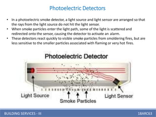 BUILDING SERVICES - III 18ARC63
• In a photoelectric smoke detector, a light source and light sensor are arranged so that
the rays from the light source do not hit the light sensor.
• When smoke particles enter the light path, some of the light is scattered and
redirected onto the sensor, causing the detector to activate an alarm.
• These detectors react quickly to visible smoke particles from smoldering fires, but are
less sensitive to the smaller particles associated with flaming or very hot fires.
Photoelectric Detectors
 