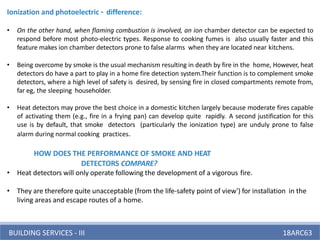 BUILDING SERVICES - III 18ARC63
Ionization and photoelectric – difference:
• On the other hand, when flaming combustion is involved, an ion chamber detector can be expected to
respond before most photo-electric types. Response to cooking fumes is also usually faster and this
feature makes ion chamber detectors prone to false alarms when they are located near kitchens.
• Being overcome by smoke is the usual mechanism resulting in death by fire in the home, However, heat
detectors do have a part to play in a home fire detection system.Their function is to complement smoke
detectors, where a high level of safety is desired, by sensing fire in closed compartments remote from,
far eg, the sleeping householder.
• Heat detectors may prove the best choice in a domestic kitchen largely because moderate fires capable
of activating them (e.g., fire in a frying pan) can develop quite rapidly. A second justification for this
use is by default, that smoke detectors (particularly the ionization type) are unduly prone to false
alarm during normal cooking practices.
HOW DOES THE PERFORMANCE OF SMOKE AND HEAT
DETECTORS COMPARE?
• Heat detectors will only operate following the development of a vigorous fire.
• They are therefore quite unacceptable (from the life-safety point of view') for installation in the
living areas and escape routes of a home.
 