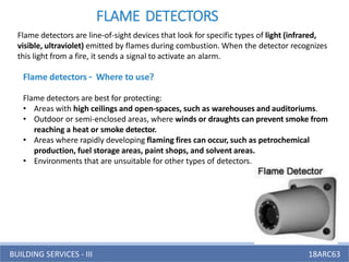 BUILDING SERVICES - III 18ARC63
FLAME DETECTORS
Flame detectors are line-of-sight devices that look for specific types of light (infrared,
visible, ultraviolet) emitted by flames during combustion. When the detector recognizes
this light from a fire, it sends a signal to activate an alarm.
Flame detectors – Where to use?
Flame detectors are best for protecting:
• Areas with high ceilings and open-spaces, such as warehouses and auditoriums.
• Outdoor or semi-enclosed areas, where winds or draughts can prevent smoke from
reaching a heat or smoke detector.
• Areas where rapidly developing flaming fires can occur, such as petrochemical
production, fuel storage areas, paint shops, and solvent areas.
• Environments that are unsuitable for other types of detectors.
 