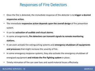 BUILDING SERVICES - III 18ARC63
Responses of Fire Detectors
• Once the fire is detected, the immediate response of the detector is to trigger a desired
responsive action.
• The immediate responsive action depends upon the overall design of fire prevention
system.
• It can be activation of audible and visual alarms.
• In some arrangements, fire detectors can transmit signals to remote monitoring
stations.
• It can even activate fire extinguishing systems and emergency shutdown of equipments
and processes that might increase the severity of fire.
• In some emergency response systems, they also activate the emergency shutdown of
energized equipment and initiate the fire fighting system in place.
• Timely intimation of fire can save lives and avoid material losses effectively.
 