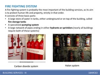 BUILDING SERVICES - III 18ARC63
FIRE FIGHTING SYSTEM
A fire fighting system is probably the most important of the building services, as its aim
is to protect human life and property, strictly in that order.
It consists of three basic parts:
• A large store of water in tanks, either underground or on top of the building, called
fire storage tanks
• A specialized pumping system
• A large network of pipes ending in either hydrants or sprinklers (nearly all buildings
require both of these systems)
 