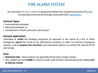 BUILDING SERVICES - III 18ARC63
FIRE ALARM SYSTEM
An automatic fire alarm system is designed to detect the unwanted presence of fire by
monitoring environmental changes associated with combustion.
General Types:
• Automatically activated,
• Manually activated, or
• Combination of both automatic and manual.
General application:
•Intended to notify the building occupants to evacuate in the event of a fire or other
emergency, report the event to an off-premises location in order to summon emergency
services, and to prepare the structure and associated systems to control the spread of fire
and smoke.
Cost:
• Relatively high - these systems are generally found only in larger homes.
• The system can cost $1000 or more to install, with 24-hour monitoring service adding $15
to $20 per month.
 