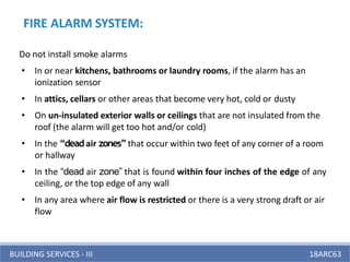 BUILDING SERVICES - III 18ARC63
Do not install smoke alarms
• In or near kitchens, bathrooms or laundry rooms, if the alarm has an
ionization sensor
• In attics, cellars or other areas that become very hot, cold or dusty
• On un-insulated exterior walls or ceilings that are not insulated from the
roof (the alarm will get too hot and/or cold)
• In the “deadair zones”that occur within two feet of any corner of a room
or hallway
• In the “dead air zone” that is found within four inches of the edge of any
ceiling, or the top edge of any wall
• In any area where air flow is restricted or there is a very strong draft or air
flow
FIRE ALARM SYSTEM:
 
