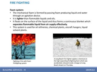 BUILDING SERVICES - III 18ARC63
FIRE FIGHTING
Foam system:
• The mechanical foam is formed by passing foam producing liquid and water
through an agitation device.
• It is lighter than flammable liquids and oils.
• It floats on the surface of the liquid and thus forms a continuous blanket which
separates flammable liquid from air supply effectively.
• This system is used for oil refineries, chemical plants, aircraft hangers, liquid
solvent plants.
 