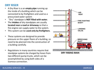 BUILDING SERVICES - III 18ARC63
DRY RISER
• A Dry Riser is a an empty pipe running up
the inside of a building which can be
connected to by firefighters and used as a
pressurized water system
• “Dry” standpipe is NOT filled with water.
• The intakes of dry standpipes are usually
located near a road or driveway so that a
fire engine can supply water to the system.
• This system can be used only by firefighters.
• These systems are designed to provide
pressure on the upper floors of a building, so
need to be planned into the construction of
a building carefully.
• Regulations in many countries require that
standpipe systems be charged by hoses from
two different pump trucks, which can be
accomplished by using both sides of a
Siamese connection.
 