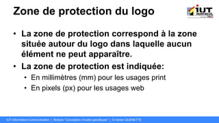 Zone de protection du logo
• La zone de protection correspond à la zone
située autour du logo dans laquelle aucun
élément ne peut apparaître.
• La zone de protection est indiquée:
• En millimètres (mm) pour les usages print
• En pixels (px) pour les usages web
IUT Information-Communication | Module "Conception d’outils spécifiques" | © Adrien QUENETTE
 