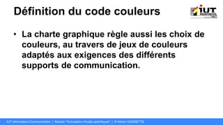 Définition du code couleurs
• La charte graphique règle aussi les choix de
couleurs, au travers de jeux de couleurs
adaptés aux exigences des différents
supports de communication.
IUT Information-Communication | Module "Conception d’outils spécifiques" | © Adrien QUENETTE
 