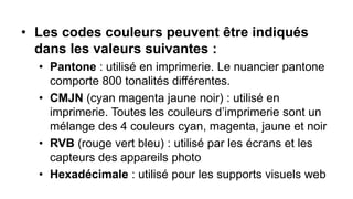 • Les codes couleurs peuvent être indiqués
dans les valeurs suivantes :
• Pantone : utilisé en imprimerie. Le nuancier pantone
comporte 800 tonalités différentes.
• CMJN (cyan magenta jaune noir) : utilisé en
imprimerie. Toutes les couleurs d’imprimerie sont un
mélange des 4 couleurs cyan, magenta, jaune et noir
• RVB (rouge vert bleu) : utilisé par les écrans et les
capteurs des appareils photo
• Hexadécimale : utilisé pour les supports visuels web
 