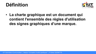 Définition
• La charte graphique est un document qui
contient l'ensemble des règles d'utilisation
des signes graphiques d’une marque.
IUT Information-Communication | Module "Conception d’outils spécifiques" | © Adrien QUENETTE
 