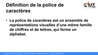 Définition de la police de
caractères
• La police de caractères est un ensemble de
représentations visuelles d’une même famille
de chiffres et de lettres, qui forme un
alphabet.
IUT Information-Communication | Module "Conception d’outils spécifiques" | © Adrien QUENETTE
 