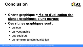Conclusion
• Charte graphique = règles d'utilisation des
signes graphiques d’une marque
• Ces signes graphiques sont :
• Le logo
• La typographie
• Les couleurs
• Le territoire de communication
IUT Information-Communication | Module "Conception d’outils spécifiques" | © Adrien QUENETTE
 