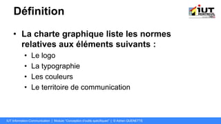 Définition
• La charte graphique liste les normes
relatives aux éléments suivants :
• Le logo
• La typographie
• Les couleurs
• Le territoire de communication
IUT Information-Communication | Module "Conception d’outils spécifiques" | © Adrien QUENETTE
 