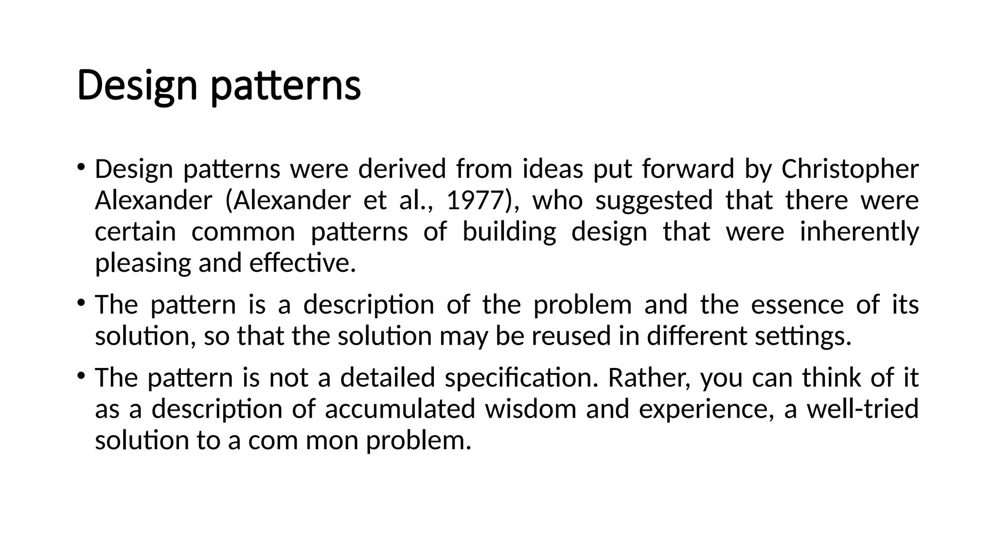 Design patterns
• Design patterns were derived from ideas put forward by Christopher
Alexander (Alexander et al., 1977), who suggested that there were
certain common patterns of building design that were inherently
pleasing and effective.
• The pattern is a description of the problem and the essence of its
solution, so that the solution may be reused in different settings.
• The pattern is not a detailed specification. Rather, you can think of it
as a description of accumulated wisdom and experience, a well-tried
solution to a com mon problem.
 