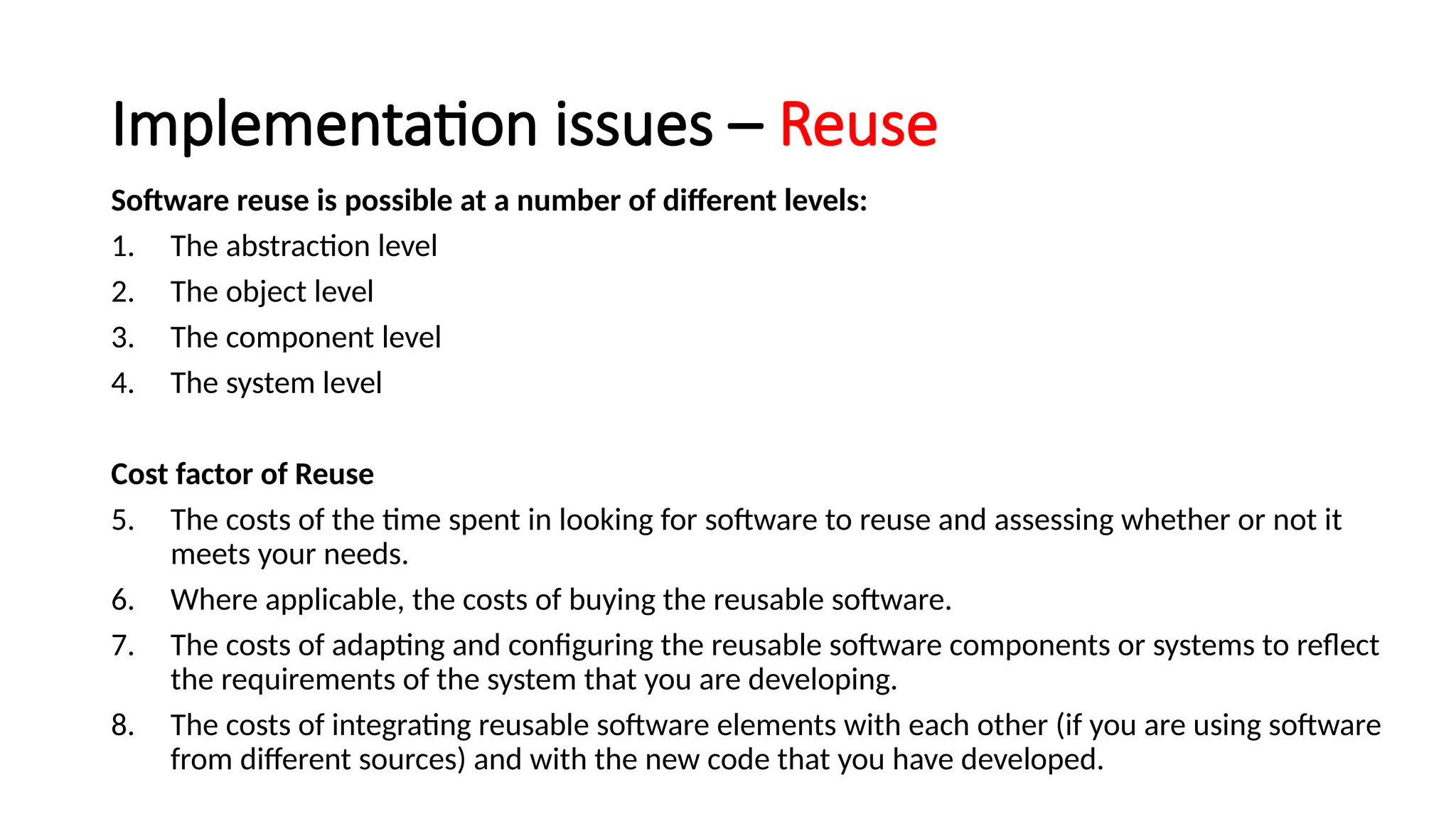 Implementation issues – Reuse
Software reuse is possible at a number of different levels:
1. The abstraction level
2. The object level
3. The component level
4. The system level
Cost factor of Reuse
5. The costs of the time spent in looking for software to reuse and assessing whether or not it
meets your needs.
6. Where applicable, the costs of buying the reusable software.
7. The costs of adapting and configuring the reusable software components or systems to reflect
the requirements of the system that you are developing.
8. The costs of integrating reusable software elements with each other (if you are using software
from different sources) and with the new code that you have developed.
 