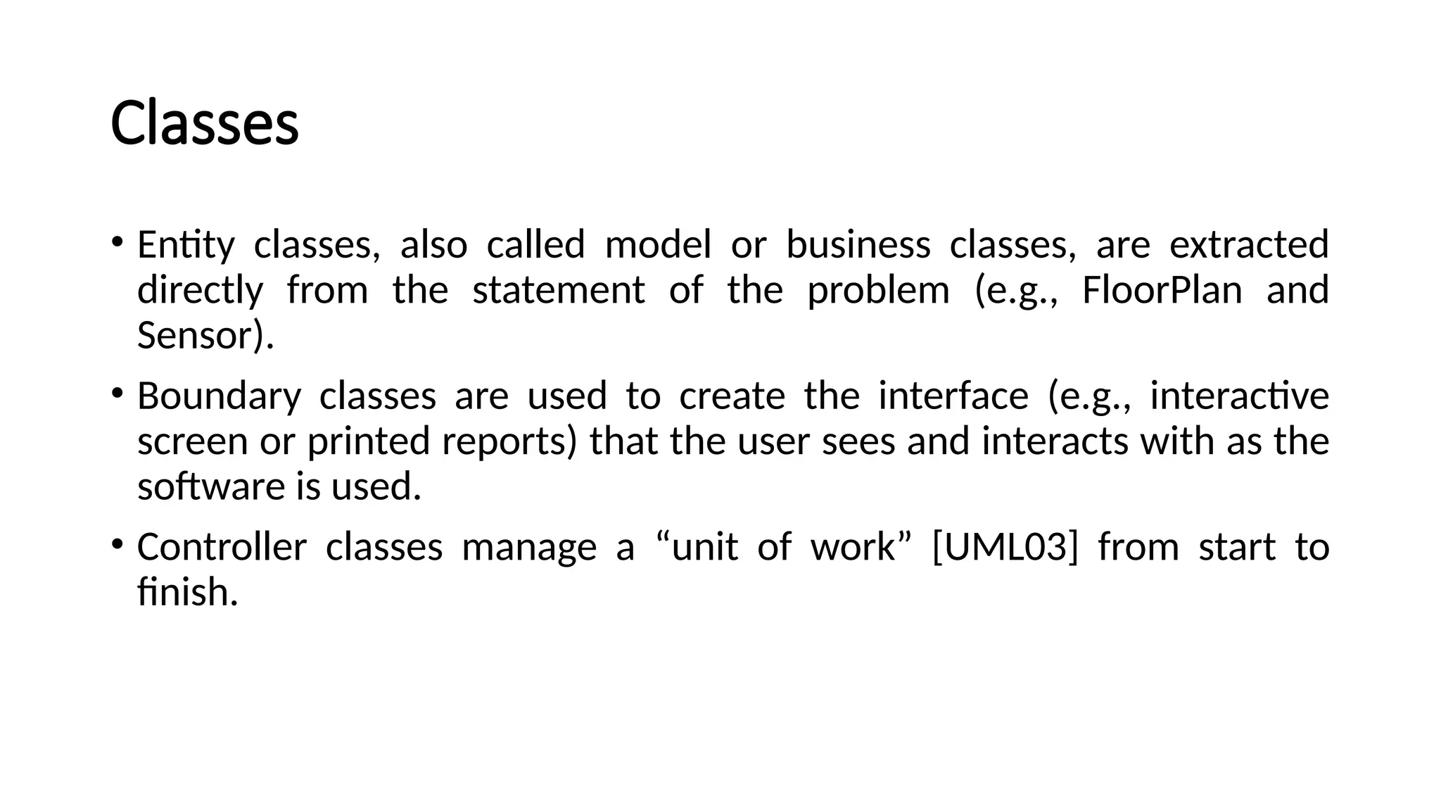Classes
• Entity classes, also called model or business classes, are extracted
directly from the statement of the problem (e.g., FloorPlan and
Sensor).
• Boundary classes are used to create the interface (e.g., interactive
screen or printed reports) that the user sees and interacts with as the
software is used.
• Controller classes manage a “unit of work” [UML03] from start to
finish.
 