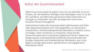 Women Entrepreneurs in STEM | www.stementrepreneurs.eu
Wahre Zusammenarbeit ist jedoch mehr als eine Aktivität. Es ist ein
Prozess, der die kollektive Intelligenz aller Beteiligten nutzt. Es ist die
Art und Weise, wie Menschen gemeinsam Ideen erforschen um
Lösungen zu entwickeln, die über die begrenzte Vision einer
einzelnen Person hinausgehen.
Unternehmen haben die Zusammenarbeit üblicherweise auf Team-
oder Organisationsebene (z.B. Führungskräfte), um die Struktur
aufzubrechen, funktionsübergreifende Aktivitäten zu fördern und zu
ermutigen, mehr und besser zu innovieren. Diese Art der
Zusammenarbeit kann zu positiven Ergebnissen führen. Neben der
Steigerung der Innovationskraft erhöht die Zusammenarbeit die
Energie, Kreativität und Produktivität der Mitarbeiter, was in der
Regel zu weniger gestressten, glücklicheren und engagierteren
Mitarbeitern führt.
Kultur der Zusammenarbeit
 