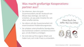 Women Entrepreneurs in STEM | www.stementrepreneurs.eu
Was macht großartige Kooperations-
partner aus?
• Sie erkennen, dass eine gute
Zusammenarbeit und der Austausch von
Wissen dazu beiträgt, viel mehr zu
erreichen, als was jeder Einzelne für sich
allein schaffen könnte.
• Sie nähern sich der Zusammenarbeit mit
einem kreativen Problemlösungsansatz.
• Sie schätzen unterschiedliche Standpunkte,
das Fachwissen anderer und kommunizieren
gut, um die Arbeit zu erledigen.
• Sie sind stolz auf ihre eigene Arbeit und
haben Lust, sich in der Praxis zu entwickeln.
 