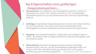 Women Entrepreneurs in STEM | www.stementrepreneurs.eu
Top 8 Eigenschaften eines großartigen
Kooperationspartners....
1. Teamorientiert. Um erfolgreich zusammenarbeiten zu können, müssen sie
Teamplayer sein und an "wir" denken und nicht an "ich". Ein großartiger
Kooperationspartner ist sich der gemeinsamen Ziele und des Gruppenerfolgs
bewusst.
2. Großzügig. Ein großartiger Kooperationspartner ist bereit, den ersten Schritt zu
tun und mitzumachen, auch wenn er/sie nicht im Rampenlicht steht.
Großzügigkeit ist auch ein unglaublich wünschenswertes Führungsmerkmal.
3. Neugierig. Gute Kooperationspartner sind gut darin, die richtigen Fragen zu
stellen. Sie verhören nicht, sie folgen einfach ihrer natürlichen Neugierde, weil
sie verstehen wollen.
4. Wertschätzend. Die besten Kooperationspartner drücken aufrichtige
Anerkennung für alles aus, was die Teammitglieder beigetragen haben. Sie
scheuen sich nicht, diese Wertschätzung auszudrücken, und sie geben
Anerkennung, wem Anerkennung gebührt.
 