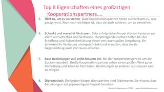 Women Entrepreneurs in STEM | www.stementrepreneurs.eu
Top 8 Eigenschaften eines großartigen
Kooperationspartners....
5. Hört zu, um zu verstehen. Gute Kooperationspartner hören aufmerksam zu, was
gesagt wird. Aber noch wichtiger ist, dass sie auch zuhören, um zu verstehen.
6. Schenkt und erwartet Vertrauen. Sehr erfolgreiche Kooperationen basieren vor
allem auf Sicherheit und Vertrauen. Hervorragende Partner helfen bei der
Schaffung und Aufrechterhaltung dieser vertrauensvollen Umgebung. Sie
schenken ihr Vertrauen uneingeschränkt und erwarten, dass sie als
Gegenleistung auch Vertrauen erhalten.
7. Baut Beziehungen auf, reißt Mauern ein. Bei der Kooperation geht es um die
Zusammenarbeit. Große Kooperationspartner sehen einen großen Wert guter
Vernetzung und arbeiten hart daran, Beziehungen zu anderen aufzubauen und
zu pflegen.
8. Diplomatisch. Die besten Kooperationspartner sind Diplomaten. Sie wissen, dass
Beziehungen auf gegenseitigem Respekt beruhen.
 