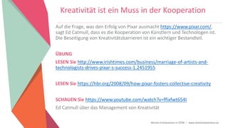Women Entrepreneurs in STEM | www.stementrepreneurs.eu
Kreativität ist ein Muss in der Kooperation
Auf die Frage, was den Erfolg von Pixar ausmacht https://www.pixar.com/,
sagt Ed Catmull, dass es die Kooperation von Künstlern und Technologen ist.
Die Beseitigung von Kreativitätsbarrieren ist ein wichtiger Bestandteil.
ÜBUNG
LESEN Sie http://www.irishtimes.com/business/marriage-of-artists-and-
technologists-drives-pixar-s-success-1.2451955
LESEN Sie https://hbr.org/2008/09/how-pixar-fosters-collective-creativity
SCHAUEN Sie https://www.youtube.com/watch?v=ffixfwt654I
Ed Catmull über das Management von Kreativität
 