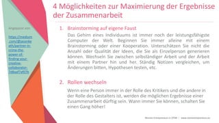 Women Entrepreneurs in STEM | www.stementrepreneurs.eu
4 Möglichkeiten zur Maximierung der Ergebnisse
der Zusammenarbeit
1. Brainstorming auf eigene Faust
Das Gehirn eines Individuums ist immer noch der leistungsfähigste
Computer der Welt. Beginnen Sie immer alleine mit einem
Brainstorming oder einer Kooperation. Unterschätzen Sie nicht die
Anzahl oder Qualität der Ideen, die Sie als Einzelperson generieren
können. Wechseln Sie zwischen selbständiger Arbeit und der Arbeit
mit einem Partner hin und her. Ständig Notizen vergleichen, um
Änderungen bitten, Hypothesen testen, etc.
2. Rollen wechseln
Wenn eine Person immer in der Rolle des Kritikers und die andere in
der Rolle des Gestalters ist, werden die möglichen Ergebnisse einer
Zusammenarbeit dürftig sein. Wann immer Sie können, schalten Sie
einen Gang höher!
Angepasst von:
https://medium
.com/@jasonke
ath/partner-in-
crime-the-
power-of-
finding-your-
creative-
collaborator-
7d8aaf7af07b
 