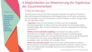 Women Entrepreneurs in STEM | www.stementrepreneurs.eu
3. Plan für Reibungen
Zwei Personen sind sich oft nicht einig über die beste Lösung für ein Problem.
Aber Meinungsverschiedenheiten sind Gelegenheiten zur Einsicht und können
Sie dazu bringen, eine neue Perspektive auf das Problem zu sehen. Einige Dinge,
die man beachten sollte:
• Eigentum: Seien Sie sich darüber im Klaren, wer der endgültige
Entscheidungsträger ist. Wenn nicht Sie, dann geben Sie Ihre besten Ideen
und Ratschläge, aber mit dem Verständnis, dass die endgültige Entscheidung
nicht Ihre ist.
•Wählen Sie Ihre Kämpfe sorgfältig: Entscheiden Sie selbst, welche
Schlachten Sie schlagen möchten. Wiegen Sie Kosten und Nutzen jeder
Debatte gegeneinander auf und entscheiden Sie dann, ob sie die Reibung wert
ist. Scheuen Sie sich nicht, eine großartige Idee mit Leidenschaft zu
verteidigen, aber vermeiden Sie unnötigen Streit.
•Hören Sie auf Leidenschaft: Seien Sie sich der Leidenschaft der anderen
Person bewusst, wenn Meinungsverschiedenheiten auftreten. Wenn sie ihre
Ideen mit Leidenschaft verteidigt, könnte es eine Gelegenheit für Sie sein,
besser zuzuhören.
Angepasst von:
https://medium
.com/@jasonke
ath/partner-in-
crime-the-
power-of-
finding-your-
creative-
collaborator-
7d8aaf7af07b
4 Möglichkeiten zur Maximierung der Ergebnisse
der Zusammenarbeit
 