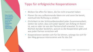 Women Entrepreneurs in STEM | www.stementrepreneurs.eu
Tipps für erfolgreiche Kooperationen
• Bleiben Sie offen für Ideen, die Sie nicht erwartet haben
• Planen Sie neu aufkommende Ideen ein und seien Sie bereit,
eventuell die Richtung zu ändern
• Ehrlichkeit ist der Schlüsselbestandteil jeder Zusammenarbeit;
stellen Sie sicher, dass sich jeder Spieler von Anfang im Klaren
ist, was er oder sie von der Partnerschaft erwartet. Es muss
Klarheit darüber bestehen, warum es die Kooperation gibt und
was jeder Partner erreichen will
• Kooperationen werden sich für Sie lohnen, solange Sie sich für
den Weg genauso interessieren wie für das Ziel
Angepasst von:
https://mediu
m.com/@jason
keath/partner-
in-crime-the-
power-of-
finding-your-
creative-
collaborator-
7d8aaf7af07b
 