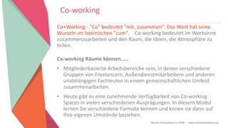 Women Entrepreneurs in STEM | www.stementrepreneurs.eu
Co-working
Co+Working - "Co" bedeutet "mit, zusammen". Das Wort hat seine
Wurzeln im lateinischen "cum". Co-working bedeutet im Wortsinne
zusammenzuarbeiten und den Raum, die Ideen, die Atmosphäre zu
teilen.
Co-working Räume können.....
• Mitgliederbasierte Arbeitsbereiche sein, in denen verschiedene
Gruppen von Freelancern, Außendienstmitarbeitern und anderen
unabhängigen Fachleuten in einem gemeinschaftlichen Umfeld
zusammenarbeiten.
• Heute gibt es eine zunehmende Verfügbarkeit von Co-working
Spaces in vielen verschiedenen Ausprägungen. In diesem Modul
lernen Sie verschiedene Formate kennen und knnen sie dann auf
Ihre eigenen Umstände beziehen.
 