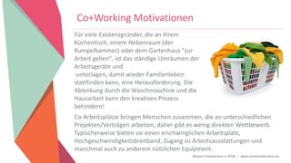 Women Entrepreneurs in STEM | www.stementrepreneurs.eu
Co+Working Motivationen
Für viele Existenzgründer, die an ihrem
Küchentisch, einem Nebenraum (der
Rumpelkammer) oder dem Gartenhaus "zur
Arbeit gehen", ist das ständige Umräumen der
Arbeitsgeräte und
-unterlagen, damit wieder Familienleben
stattfinden kann, eine Herausforderung. Die
Ablenkung durch die Waschmaschine und die
Hausarbeit kann den kreativen Prozess
behindern!
Co-Arbeitsplätze bringen Menschen zusammen, die an unterschiedlichen
Projekten/Verträgen arbeiten, daher gibt es wenig direkten Wettbewerb.
Typischerweise bieten sie einen erschwinglichen Arbeitsplatz,
Hochgeschwindigkeitsbreitband, Zugang zu Arbeitsausstattungen und
manchmal auch zu anderem nützlichen Equipment.
 