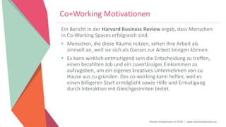 Women Entrepreneurs in STEM | www.stementrepreneurs.eu
Co+Working Motivationen
Ein Bericht in der Harvard Business Review ergab, dass Menschen
in Co-Working Spaces erfolgreich sind.
• Menschen, die diese Räume nutzen, sehen ihre Arbeit als
sinnvoll an, weil sie sich als Ganzes zur Arbeit bringen können.
• Es kann wirklich entmutigend sein die Entscheidung zu treffen,
einen bezahlten Job und ein zuverlässiges Einkommen zu
aufzugeben, um ein eigenes kreatives Unternehmen von zu
Hause aus zu gründen. Das co-working kann helfen, weil es
einen billigeren Start ermöglicht sowie Hilfe und Ermutigung
durch Interaktion mit Gleichgesinnten bietet.
 