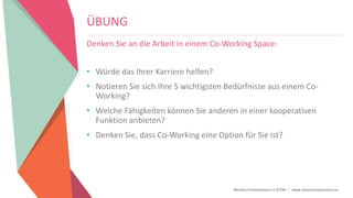 Women Entrepreneurs in STEM | www.stementrepreneurs.eu
ÜBUNG
Denken Sie an die Arbeit in einem Co-Working Space:
• Würde das Ihrer Karriere helfen?
• Notieren Sie sich Ihre 5 wichtigsten Bedürfnisse aus einem Co-
Working?
• Welche Fähigkeiten können Sie anderen in einer kooperativen
Funktion anbieten?
• Denken Sie, dass Co-Working eine Option für Sie ist?
 