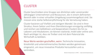 Women Entrepreneurs in STEM | www.stementrepreneurs.eu
CLUSTER
Cluster beschreiben eine Gruppe von ähnlichen oder voneinander
abhängigen Unternehmen und Ressourcen, die in einem definierten
Bereich oder in einer virtuellen Umgebung zusammengefasst sind. Sie
müssen eine starke Selbstverpflichtung für die Vernetzung haben.
Cluster basieren auf Vielfalt und stetigem Wandel. Sie sind in ihrer
Struktur, ihrem Sektor und ihren Dienstleistungen einzigartig vielfältig
und reichen von kollektiven und kooperativen Clustern bis hin zu
Laboren und Inkubatoren; sie können stationär, mobil oder online sein.
Noch wichtiger ist, dass sie Treiber sind mit dem Potenzial die
Wirtschaft zu beleben.
Neue Werte werden geschaffen, wenn: Technische Innovation,
Kreativität und unternehmerisches Denken werden gemeinsam
eingesetzt, um neue innovative Produkte herzustellen und zu
vertreiben.
 