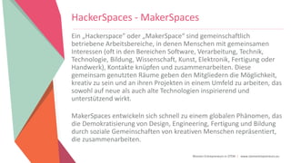 Women Entrepreneurs in STEM | www.stementrepreneurs.eu
HackerSpaces - MakerSpaces
Ein „Hackerspace” oder „MakerSpace“ sind gemeinschaftlich
betriebene Arbeitsbereiche, in denen Menschen mit gemeinsamen
Interessen (oft in den Bereichen Software, Verarbeitung, Technik,
Technologie, Bildung, Wissenschaft, Kunst, Elektronik, Fertigung oder
Handwerk), Kontakte knüpfen und zusammenarbeiten. Diese
gemeinsam genutzten Räume geben den Mitgliedern die Möglichkeit,
kreativ zu sein und an ihren Projekten in einem Umfeld zu arbeiten, das
sowohl auf neue als auch alte Technologien inspirierend und
unterstützend wirkt.
MakerSpaces entwickeln sich schnell zu einem globalen Phänomen, das
die Demokratisierung von Design, Engineering, Fertigung und Bildung
durch soziale Gemeinschaften von kreativen Menschen repräsentiert,
die zusammenarbeiten.
 