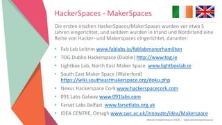Women Entrepreneurs in STEM | www.stementrepreneurs.eu
Die ersten irischen HackerSpaces/MakerSpaces wurden vor etwa 5
Jahren eingerichtet, und seitdem wurden in Irland und Nordirland eine
Reihe von Hacker- und Makerspaces eingerichtet, darunter:
• Fab Lab Leitrim www.fablabs.io/fablabmanorhamilton
• TOG Dublin Hackerspace (Dublin) http://www.tog.ie
• Lightbox Lab, North East Maker Space www.lightboxlab.ie
• South East Maker Space (Waterford)
https://wiki.southeastmakerspace.org/doku.php
• Nexus Hackerspace Cork www.hackerspacecork.com
• 091 Labs Galway www.091labs.com
• Farset Labs Belfast www.farsetlabs.org.uk
• IDEA CENTRE, Omagh www.swc.ac.uk/innovate/idea/Makerspace
•
HackerSpaces - MakerSpaces
 