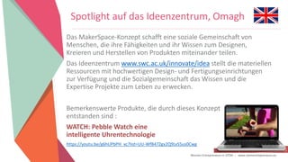Women Entrepreneurs in STEM | www.stementrepreneurs.eu
Spotlight auf das Ideenzentrum, Omagh
Das MakerSpace-Konzept schafft eine soziale Gemeinschaft von
Menschen, die ihre Fähigkeiten und ihr Wissen zum Designen,
Kreieren und Herstellen von Produkten miteinander teilen.
Das Ideenzentrum www.swc.ac.uk/innovate/idea stellt die materiellen
Ressourcen mit hochwertigen Design- und Fertigungseinrichtungen
zur Verfügung und die Sozialgemeinschaft das Wissen und die
Expertise Projekte zum Leben zu erwecken.
Bemerkenswerte Produkte, die durch dieses Konzept
entstanden sind :
WATCH: Pebble Watch eine
intelligente Uhrentechnologie
https://youtu.be/g6hUPbPH_xc?list=UU-WfB47Zgx2Q9LvS5us0Cwg
 