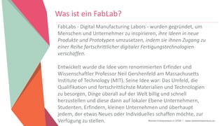 Women Entrepreneurs in STEM | www.stementrepreneurs.eu
Was ist ein FabLab?
FabLabs - Digital Manufacturing Labors - wurden gegründet, um
Menschen und Unternehmer zu inspirieren, ihre Ideen in neue
Produkte und Prototypen umzusetzen, indem sie ihnen Zugang zu
einer Reihe fortschrittlicher digitaler Fertigungstechnologien
verschaffen.
Entwickelt wurde die Idee vom renommierten Erfinder und
Wissenschaftler Professor Neil Gershenfeld am Massachusetts
Institute of Technology (MIT). Seine Idee war: Das Umfeld, die
Qualifikation und fortschrittlichste Materialien und Technologien
zu besorgen, Dinge überall auf der Welt billig und schnell
herzustellen und diese dann auf lokaler Ebene Unternehmern,
Studenten, Erfindern, kleinen Unternehmen und überhaupt
jedem, der etwas Neues oder Individuelles schaffen möchte, zur
Verfügung zu stellen.
 