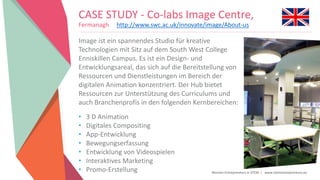 Women Entrepreneurs in STEM | www.stementrepreneurs.eu
CASE STUDY - Co-labs Image Centre,
Fermanagh http://www.swc.ac.uk/innovate/image/About-us
Image ist ein spannendes Studio für kreative
Technologien mit Sitz auf dem South West College
Enniskillen Campus. Es ist ein Design- und
Entwicklungsareal, das sich auf die Bereitstellung von
Ressourcen und Dienstleistungen im Bereich der
digitalen Animation konzentriert. Der Hub bietet
Ressourcen zur Unterstützung des Curriculums und
auch Branchenprofis in den folgenden Kernbereichen:
• 3 D Animation
• Digitales Compositing
• App-Entwicklung
• Bewegungserfassung
• Entwicklung von Videospielen
• Interaktives Marketing
• Promo-Erstellung
 