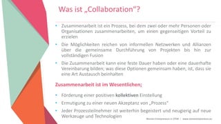 Women Entrepreneurs in STEM | www.stementrepreneurs.eu
• Zusammenarbeit ist ein Prozess, bei dem zwei oder mehr Personen oder
Organisationen zusammenarbeiten, um einen gegenseitigen Vorteil zu
erzielen
• Die Möglichkeiten reichen von informellen Netzwerken und Allianzen
über die gemeinsame Durchführung von Projekten bis hin zur
vollständigen Fusion
• Die Zusammenarbeit kann eine feste Dauer haben oder eine dauerhafte
Vereinbarung bilden; was diese Optionen gemeinsam haben, ist, dass sie
eine Art Austausch beinhalten
Zusammenarbeit ist im Wesentlichen;
• Förderung einer positiven kollektiven Einstellung
• Ermutigung zu einer neuen Akzeptanz von „Prozess“
• Jeder Prozessteilnehmer ist weiterhin begeistert und neugierig auf neue
Werkzeuge und Technologien
Was ist „Collaboration“?
 