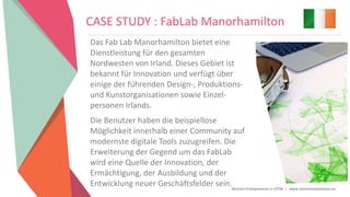Women Entrepreneurs in STEM | www.stementrepreneurs.eu
CASE STUDY : FabLab Manorhamilton
Das Fab Lab Manorhamilton bietet eine
Dienstleistung für den gesamten
Nordwesten von Irland. Dieses Gebiet ist
bekannt für Innovation und verfügt über
einige der führenden Design-, Produktions-
und Kunstorganisationen sowie Einzel-
personen Irlands.
Die Benutzer haben die beispiellose
Möglichkeit innerhalb einer Community auf
modernste digitale Tools zuzugreifen. Die
Erweiterung der Gegend um das FabLab
wird eine Quelle der Innovation, der
Ermächtigung, der Ausbildung und der
Entwicklung neuer Geschäftsfelder sein.
 