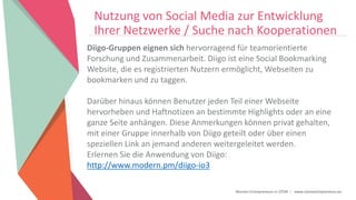 Women Entrepreneurs in STEM | www.stementrepreneurs.eu
Diigo-Gruppen eignen sich hervorragend für teamorientierte
Forschung und Zusammenarbeit. Diigo ist eine Social Bookmarking
Website, die es registrierten Nutzern ermöglicht, Webseiten zu
bookmarken und zu taggen.
Darüber hinaus können Benutzer jeden Teil einer Webseite
hervorheben und Haftnotizen an bestimmte Highlights oder an eine
ganze Seite anhängen. Diese Anmerkungen können privat gehalten,
mit einer Gruppe innerhalb von Diigo geteilt oder über einen
speziellen Link an jemand anderen weitergeleitet werden.
Erlernen Sie die Anwendung von Diigo:
http://www.modern.pm/diigo-io3
Nutzung von Social Media zur Entwicklung
Ihrer Netzwerke / Suche nach Kooperationen
 