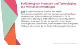 Women Entrepreneurs in STEM | www.stementrepreneurs.eu
Einführung von Prozessen und Technologien,
die Menschen ermächtigen
Slack ist überall in Start-ups zu finden. Mit diesem
Kommunikationstool halten sich viele Start-ups gegenseitig auf dem
Laufenden. Aber es funktioniert möglicherweise nicht für Ihr
Unternehmen oder es gibt andere Kommunikationsmittel, die Ihre
Mitarbeiter bevorzugen. So oder so, fragen Sie. Finden Sie die
Werkzeuge für Ihr Unternehmen, die es den Mitarbeitern ermöglichen,
effektiv zu arbeiten und die auf ihre Bedürfnisse zugeschnitten sind.
 