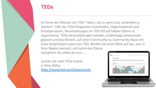 Women Entrepreneurs in STEM | www.stementrepreneurs.eu
TEDx
Im Sinne der Mission von TED, "Ideen, die es wert sind, verbreitet zu
werden", hilft das TEDx-Programm Gemeinden, Organisationen und
Einzelpersonen, Veranstaltungen im TED-Stil auf lokaler Ebene zu
organisieren. TEDx-Veranstaltungen werden unabhängig voneinander
geplant und koordiniert, auf einer Community-zu-Community Basis mit
einer kostenlosen Lizenz von TED. Werfen Sie einen Blick auf das, was in
Ihrer Region passiert, auf nationaler Ebene
und gehen Sie selbst da raus.....
Suchen Sie nach TEDx-Events
in Ihrer Nähe:
https://www.ted.com/tedx/events
 