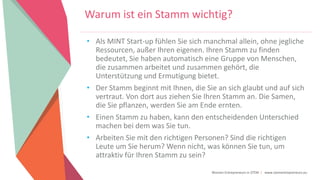 Women Entrepreneurs in STEM | www.stementrepreneurs.eu
Warum ist ein Stamm wichtig?
• Als MINT Start-up fühlen Sie sich manchmal allein, ohne jegliche
Ressourcen, außer Ihren eigenen. Ihren Stamm zu finden
bedeutet, Sie haben automatisch eine Gruppe von Menschen,
die zusammen arbeitet und zusammen gehört, die
Unterstützung und Ermutigung bietet.
• Der Stamm beginnt mit Ihnen, die Sie an sich glaubt und auf sich
vertraut. Von dort aus ziehen Sie Ihren Stamm an. Die Samen,
die Sie pflanzen, werden Sie am Ende ernten.
• Einen Stamm zu haben, kann den entscheidenden Unterschied
machen bei dem was Sie tun.
• Arbeiten Sie mit den richtigen Personen? Sind die richtigen
Leute um Sie herum? Wenn nicht, was können Sie tun, um
attraktiv für Ihren Stamm zu sein?
 