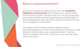 Women Entrepreneurs in STEM | www.stementrepreneurs.eu
Warum zusammenarbeiten?
Die Zusammenarbeit mit anderen kann Ihnen die zusätzlichen
Fähigkeiten und Ressourcen bieten, Dinge zu tun, die Sie alleine
nicht erreichen könnten. Dies kann alles sein, von der Entwicklung
eines neuen Produkts oder der Verwendung neuer Materialien in
Ihrem Designprozess, über die Gewinnung eines neuen Kunden bis
hin zum Zugang zu Finanzmitteln.
Die richtige Zusammenarbeit erfordert Mühe und eine
Veränderungskultur, damit die Zusammenarbeit funktioniert. Einige
Menschen sind von Natur aus „Zusammenarbeiter“, während
andere es vielleicht nicht sind. Lassen Sie uns das noch ein wenig
weiter erforschen.....
 